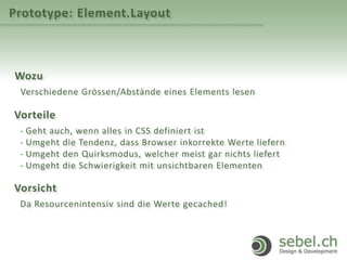 Prototype: Element.Layout
Wozu
Verschiedene Grössen/Abstände eines Elements lesen
Vorteile
- Geht auch, wenn alles in CSS definiert ist
- Umgeht die Tendenz, dass Browser inkorrekte Werte liefern
- Umgeht den Quirksmodus, welcher meist gar nichts liefert
- Umgeht die Schwierigkeit mit unsichtbaren Elementen
Vorsicht
Da Resourcenintensiv sind die Werte gecached!
 