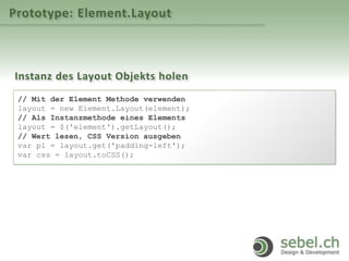Prototype: Element.Layout
Instanz des Layout Objekts holen
// Mit der Element Methode verwenden
layout = new Element.Layout(element);
// Als Instanzmethode eines Elements
layout = $('element').getLayout();
// Wert lesen, CSS Version ausgeben
var pl = layout.get('padding-left');
var css = layout.toCSS();
 