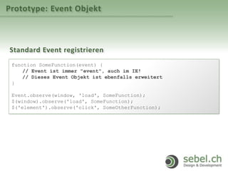 Prototype: Event Objekt
Standard Event registrieren
function SomeFunction(event) {
// Event ist immer "event", auch im IE!
// Dieses Event Objekt ist ebenfalls erweitert
}
Event.observe(window, 'load', SomeFunction);
$(window).observe('load', SomeFunction);
$('element').observe('click', SomeOtherFunction);
 