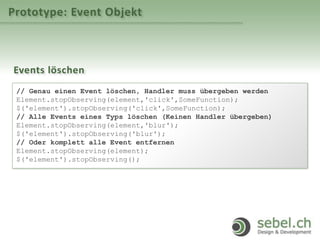 Prototype: Event Objekt
Events löschen
// Genau einen Event löschen, Handler muss übergeben werden
Element.stopObserving(element,'click',SomeFunction);
$('element').stopObserving('click',SomeFunction);
// Alle Events eines Typs löschen (Keinen Handler übergeben)
Element.stopObserving(element,'blur');
$('element').stopObserving('blur');
// Oder komplett alle Event entfernen
Element.stopObserving(element);
$('element').stopObserving();
 
