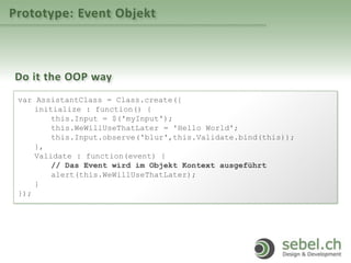 Prototype: Event Objekt
Do it the OOP way
var AssistantClass = Class.create({
initialize : function() {
this.Input = $('myInput');
this.WeWillUseThatLater = 'Hello World';
this.Input.observe('blur',this.Validate.bind(this));
},
Validate : function(event) {
// Das Event wird im Objekt Kontext ausgeführt
alert(this.WeWillUseThatLater);
}
});
 