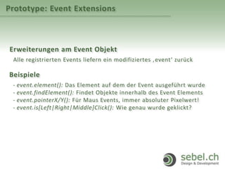 Prototype: Event Extensions
Erweiterungen am Event Objekt
Alle registrierten Events liefern ein modifiziertes ‚event‘ zurück
Beispiele
- event.element(): Das Element auf dem der Event ausgeführt wurde
- event.findElement(): Findet Objekte innerhalb des Event Elements
- event.pointerX/Y(): Für Maus Events, immer absoluter Pixelwert!
- event.is[Left|Right|Middle]Click(): Wie genau wurde geklickt?
 