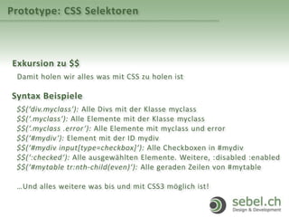Prototype: CSS Selektoren
Exkursion zu $$
Damit holen wir alles was mit CSS zu holen ist
Syntax Beispiele
$$(‘div.myclass‘): Alle Divs mit der Klasse myclass
$$(‘.myclass‘): Alle Elemente mit der Klasse myclass
$$(‘.myclass .error‘): Alle Elemente mit myclass und error
$$(‘#mydiv‘): Element mit der ID mydiv
$$(‘#mydiv input[type=checkbox]‘): Alle Checkboxen in #mydiv
$$(‘:checked‘): Alle ausgewählten Elemente. Weitere, :disabled :enabled
$$(‘#mytable tr:nth-child(even)‘): Alle geraden Zeilen von #mytable
…Und alles weitere was bis und mit CSS3 möglich ist!
 
