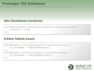Prototype: CSS Selektoren
Alle Checkboxen markieren
$$('#mycheckerdiv input[type=checkbox]').each(function(f) {
f.checked = true;
});
Schöne Tabelle bauen
$$(‘#mytable tr:nth-child(even)‘).each(function(tr) {
tr.className = 'AdminTabRowDark';
});
$$(‘#mytable tr:nth-child(odd)‘).each(function(tr) {
tr.className = 'AdminTabRowLight';
});
 