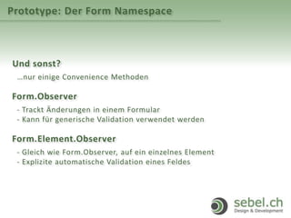 Prototype: Der Form Namespace
Und sonst?
…nur einige Convenience Methoden
Form.Observer
- Trackt Änderungen in einem Formular
- Kann für generische Validation verwendet werden
Form.Element.Observer
- Gleich wie Form.Observer, auf ein einzelnes Element
- Explizite automatische Validation eines Feldes
 