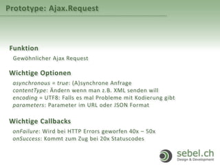 Prototype: Ajax.Request
Funktion
Gewöhnlicher Ajax Request
Wichtige Optionen
asynchronous = true: (A)synchrone Anfrage
contentType: Ändern wenn man z.B. XML senden will
encoding = UTF8: Falls es mal Probleme mit Kodierung gibt
parameters: Parameter im URL oder JSON Format
Wichtige Callbacks
onFailure: Wird bei HTTP Errors geworfen 40x – 50x
onSuccess: Kommt zum Zug bei 20x Statuscodes
 