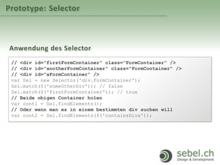 Prototype: Selector
Anwendung des Selector
// <div id="firstFormContainer" class="FormContainer" />
// <div id="anotherFormContainer" class="FormContainer" />
// <div id="aFormContainer" />
var Sel = new Selector('div.FormContainer');
Sel.match($('someOtherDiv')); // false
Sel.match($('firstFormContainer')); // true
// Beide obigen Container holen
var cont1 = Sel.findElements();
// Oder wenn man es in einem bestimmten div suchen will
var cont2 = Sel.findElements($('containsDivs'));
 