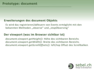 Prototype: document
Erweiterungen des document Objekts
Es wird das registrieren/abfeuern von Events ermöglicht mit den
bekannten Methoden „observe“ und „stopObserving“
Der viewport (was im Browser sichtbar ist)
document.viewport.getHeight(): Höhe des sichtbaren Bereichs
document.viewport.getWidth(): Breite des sichtbaren Bereichs
document.viewport.getScrollOffsets(): left/top Offset des Scrollbalken
 