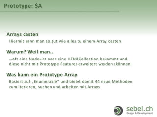Prototype: $A
Arrays casten
Hiermit kann man so gut wie alles zu einem Array casten
Warum? Weil man…
…oft eine NodeList oder eine HTMLCollection bekommt und
diese nicht mit Prototype Features erweitert werden (können)
Was kann ein Prototype Array
Basiert auf „Enumerable“ und bietet damit 44 neue Methoden
zum iterieren, suchen und arbeiten mit Arrays
 