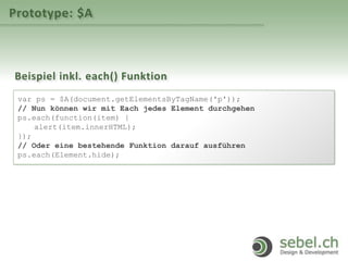 Prototype: $A
Beispiel inkl. each() Funktion
var ps = $A(document.getElementsByTagName('p'));
// Nun können wir mit Each jedes Element durchgehen
ps.each(function(item) {
alert(item.innerHTML);
});
// Oder eine bestehende Funktion darauf ausführen
ps.each(Element.hide);
 
