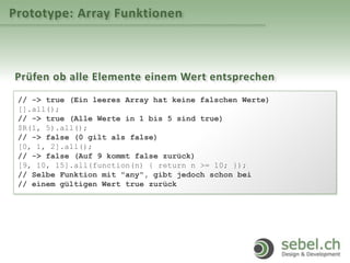 Prototype: Array Funktionen
Prüfen ob alle Elemente einem Wert entsprechen
// -> true (Ein leeres Array hat keine falschen Werte)
[].all();
// -> true (Alle Werte in 1 bis 5 sind true)
$R(1, 5).all();
// -> false (0 gilt als false)
[0, 1, 2].all();
// -> false (Auf 9 kommt false zurück)
[9, 10, 15].all(function(n) { return n >= 10; });
// Selbe Funktion mit "any", gibt jedoch schon bei
// einem gültigen Wert true zurück
 