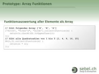 Prototype: Array Funktionen
Funktionsauswertung aller Elemente als Array
// Gibt folgendes Array ['H', 'H', 'G']
['Hitch', "Hiker's", 'Guide'].collect(function(s) {
return(s.charAt(0).toUpperCase());
});
// Gibt alle Quadratzahlen von 1 bis 5 [1, 4, 9, 16, 25]
$R(1,5).collect(function(n) {
return(n * n);
});
 