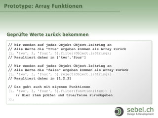 Prototype: Array Funktionen
Geprüfte Werte zurück bekommen
// Wir wenden auf jedes Objekt Object.IsString an
// Alle Werte die "true" ergeben kommen als Array zurück
[1, 'two', 3, 'four', 5].filter(Object.isString);
// Resultiert daher in ['two','four']
// Wir wenden auf jedes Objekt Object.IsString an
// Alle Werte die "false" ergeben kommen als Array zurück
[1, 'two', 3, 'four', 5].reject(Object.isString);
// Resultiert daher in [1,2,3]
// Das geht auch mit eigenen Funktionen
[1, 'two', 3, 'four', 5].filter(function(item)) {
// Hier item prüfen und true/false zurückgeben
});
 