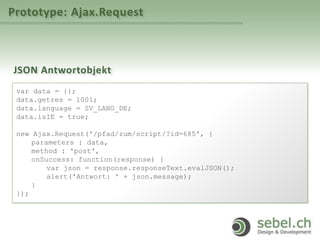 Prototype: Ajax.Request
JSON Antwortobjekt
var data = {};
data.getres = 1001;
data.language = SV_LANG_DE;
data.isIE = true;
new Ajax.Request('/pfad/zum/script/?id=685', {
parameters : data,
method : 'post',
onSuccess: function(response) {
var json = response.responseText.evalJSON();
alert('Antwort: ' + json.message);
}
});
 