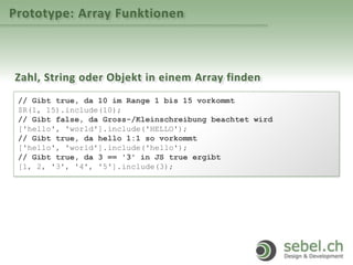 Prototype: Array Funktionen
Zahl, String oder Objekt in einem Array finden
// Gibt true, da 10 im Range 1 bis 15 vorkommt
$R(1, 15).include(10);
// Gibt false, da Gross-/Kleinschreibung beachtet wird
['hello', 'world'].include('HELLO');
// Gibt true, da hello 1:1 so vorkommt
['hello', 'world'].include('hello');
// Gibt true, da 3 == '3' in JS true ergibt
[1, 2, '3', '4', '5'].include(3);
 