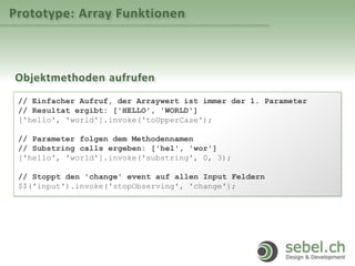 Prototype: Array Funktionen
Objektmethoden aufrufen
// Einfacher Aufruf, der Arraywert ist immer der 1. Parameter
// Resultat ergibt: ['HELLO', 'WORLD']
['hello', 'world'].invoke('toUpperCase');
// Parameter folgen dem Methodennamen
// Substring calls ergeben: ['hel', 'wor']
['hello', 'world'].invoke('substring', 0, 3);
// Stoppt den 'change' event auf allen Input Feldern
$$('input').invoke('stopObserving', 'change');
 