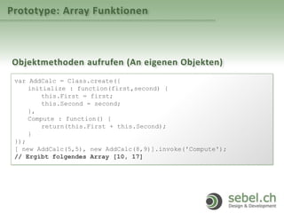 Prototype: Array Funktionen
Objektmethoden aufrufen (An eigenen Objekten)
var AddCalc = Class.create({
initialize : function(first,second) {
this.First = first;
this.Second = second;
},
Compute : function() {
return(this.First + this.Second);
}
});
[ new AddCalc(5,5), new AddCalc(8,9)].invoke('Compute');
// Ergibt folgendes Array [10, 17]
 