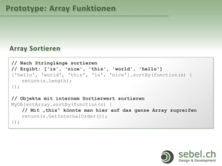 Prototype: Array Funktionen
Array Sortieren
// Nach Stringlänge sortieren
// Ergibt: ['is', 'nice', 'this', 'world', 'hello']
['hello', 'world', 'this', 'is', 'nice'].sortBy(function(s) {
return(s.length);
});
// Objekte mit internem Sortierwert sortieren
MyObjectArray.sortBy(function(s) {
// Mit „this“ könnte man hier auf das ganze Array zugreifen
return(s.GetInternalOrder());
});
 