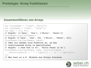 Prototype: Array Funktionen
Zusammenführen von Arrays
var firstNames = ['Jane', 'Nitin'];
var lastNames = ['Doe', 'Patel'];
var ages = [23, 41];
// Ergibt: [['Jane', 'Doe'], ['Nitin', 'Patel']]
firstNames.zip(lastNames);
// Ergibt [['Jane', 'Doe', 23], ['Nitin', 'Patel', 41]]
firstNames.zip(lastNames, ages);
// Oder wir wenden eine Funktion an, um das
// resultierende Array zu beeinflussen
// Ergibt: ['Jane Doe is 23', 'Nitin Patel is 41']
firstNames.zip(lastNames, ages, function(tuple) {
return(tuple[0] + ' ' + tuple[1] + ' is ' + tuple[2]);
});
// Man kann so z.B. Objekte aus Arrays kreieren
 
