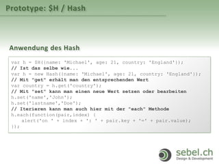 Prototype: $H / Hash
Anwendung des Hash
var h = $H({name: 'Michael', age: 21, country: 'England'});
// Ist das selbe wie...
var h = new Hash({name: 'Michael', age: 21, country: 'England'});
// Mit "get" erhält man den entsprechenden Wert
var country = h.get('country');
// Mit "set" kann man einen neue Wert setzen oder bearbeiten
h.set('name','John');
h.set('lastname','Doe');
// Iterieren kann man auch hier mit der "each" Methode
h.each(function(pair,index) {
alert('on ' + index + ': ' + pair.key + '=' + pair.value);
});
 