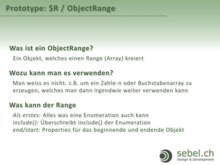 Prototype: $R / ObjectRange
Was ist ein ObjectRange?
Ein Objekt, welches einen Range (Array) kreiert
Wozu kann man es verwenden?
Man weiss es nicht. z.B. um ein Zahle-n oder Buchstabenarray zu
erzeugen, welches man dann irgendwie weiter verwenden kann
Was kann der Range
Als erstes: Alles was eine Enumeration auch kann
include(): Überschreibt include() der Enumeration
end/start: Properties für das beginnende und endende Objekt
 