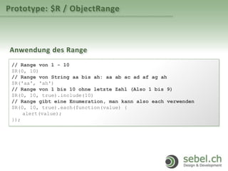 Prototype: $R / ObjectRange
Anwendung des Range
// Range von 1 - 10
$R(0, 10)
// Range von String aa bis ah: aa ab ac ad af ag ah
$R('aa', 'ah')
// Range von 1 bis 10 ohne letzte Zahl (Also 1 bis 9)
$R(0, 10, true).include(10)
// Range gibt eine Enumeration, man kann also each verwenden
$R(0, 10, true).each(function(value) {
alert(value);
});
 