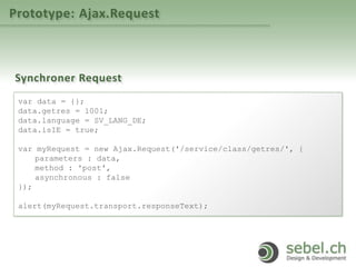 Prototype: Ajax.Request
Synchroner Request
var data = {};
data.getres = 1001;
data.language = SV_LANG_DE;
data.isIE = true;
var myRequest = new Ajax.Request('/service/class/getres/', {
parameters : data,
method : 'post',
asynchronous : false
});
alert(myRequest.transport.responseText);
 