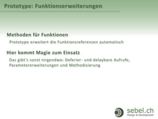 Prototype: Funktionserweiterungen
Methoden für Funktionen
Prototype erweitert die Funktionsreferenzen automatisch
Hier kommt Magie zum Einsatz
Das gibt‘s sonst nirgendwo: Deferier- und delaybare Aufrufe,
Parametererweiterungen und Methodisierung
 