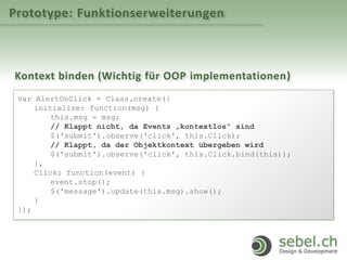 Prototype: Funktionserweiterungen
Kontext binden (Wichtig für OOP implementationen)
var AlertOnClick = Class.create({
initialize: function(msg) {
this.msg = msg;
// Klappt nicht, da Events „kontextlos“ sind
$('submit').observe('click', this.Click);
// Klappt, da der Objektkontext übergeben wird
$('submit').observe('click', this.Click.bind(this));
},
Click: function(event) {
event.stop();
$('message').update(this.msg).show();
}
});
 