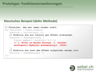 Prototype: Funktionserweiterungen
Klassisches Beispiel (defer Methode)
// Klassiker, den man immer wieder sieht:
var Assistant = Class.create({
function : initialize() {},
// Funktion die ein Control per Effekt einblendet
function : ShowInput(ele) {
$(ele).appear({ duration: 3.0 });
// 1. Nicht im Objekt Kontext, 2. Unschön
setTimeout('MyObject.DoSomething()',3000);
},
// Funktion die nach dem Effekt aufgerufen werden soll
function : DoSomething() {}
});
 
