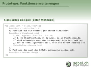 Prototype: Funktionserweiterungen
Klassisches Beispiel (defer Methode)
var Assistant = Class.create({
function : initialize() {},
// Funktion die ein Control per Effekt einblendet
function : ShowInput(ele) {
$(ele).appear({ duration: 3.0 });
// 1. Im Objektkontext, 2. Optimal, da am Funktionsende.
// Wird ausgeführt wenn der Interpreter idle ist, und das
// ist er zufälligerweise erst, wenn der Effekt beendet ist
this.DoSomething.defer();
},
// Funktion die nach dem Effekt aufgerufen werden soll
function : DoSomething() {}
});
 