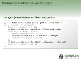 Prototype: Funktionserweiterungen
Delayen (Verschieben auf fixen Zeitpunkt)
// Ist defer nicht sicher genug, geht es immer noch so
var Assistant = Class.create({
function : initialize() {},
// Funktion die ein Control per Effekt einblendet
function : ShowInput(ele) {
$(ele).appear({ duration: 3.0 });
// Funktonsaufruf gleich wie Effekt delayen
this.DoSomething.delay(3.0);
},
// Funktion die nach dem Effekt aufgerufen werden soll
function : DoSomething() {}
});
 
