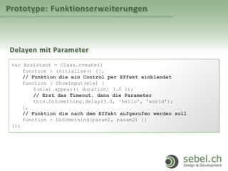 Prototype: Funktionserweiterungen
Delayen mit Parameter
var Assistant = Class.create({
function : initialize() {},
// Funktion die ein Control per Effekt einblendet
function : ShowInput(ele) {
$(ele).appear({ duration: 3.0 });
// Erst das Timeout, dann die Parameter
this.DoSomething.delay(3.0, 'hello', 'world');
},
// Funktion die nach dem Effekt aufgerufen werden soll
function : DoSomething(param1, param2) {}
});
 