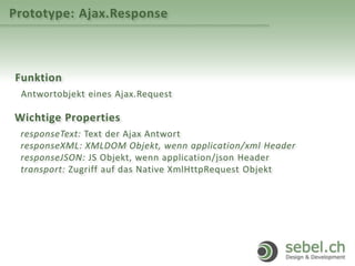 Prototype: Ajax.Response
Funktion
Antwortobjekt eines Ajax.Request
Wichtige Properties
responseText: Text der Ajax Antwort
responseXML: XMLDOM Objekt, wenn application/xml Header
responseJSON: JS Objekt, wenn application/json Header
transport: Zugriff auf das Native XmlHttpRequest Objekt
 