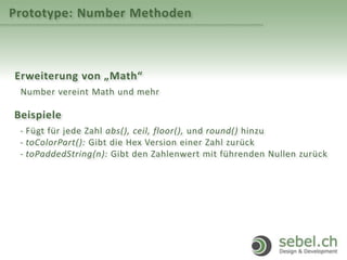 Prototype: Number Methoden
Erweiterung von „Math“
Number vereint Math und mehr
Beispiele
- Fügt für jede Zahl abs(), ceil, floor(), und round() hinzu
- toColorPart(): Gibt die Hex Version einer Zahl zurück
- toPaddedString(n): Gibt den Zahlenwert mit führenden Nullen zurück
 