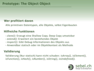 Prototype: The Object Object
Wer profitiert davon
Alle primitiven Datentypen, alle Objekte, selbst Eigenbauten
Hilfreiche Funktionen
- clone(): Erzeugt eine Shallow Copy. Deep Copy umsetzbar
- extend(): Erweitert ein bestehendes Objekt
- inspect(): Gibt Debug-Informationen des Objekts aus
- Anwendbar statisch oder im Objektkontext als Methode
Validierung
Validierung (Nur statisch) kann nicht schaden: isArray(), isElement(),
isFunction(), isHash(), isNumber(), isString(), isUndefined().
 