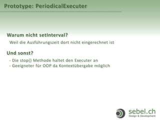 Prototype: PeriodicalExecuter
Warum nicht setInterval?
Weil die Ausführungszeit dort nicht eingerechnet ist
Und sonst?
- Die stop() Methode haltet den Executer an
- Geeigneter für OOP da Kontextübergabe möglich
 