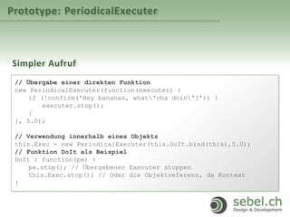 Prototype: PeriodicalExecuter
Simpler Aufruf
// Übergabe einer direkten Funktion
new PeriodicalExecuter(function(executer) {
if (!confirm('Hey bananas, what'cha doin'?')) {
executer.stop();
}
}, 5.0);
// Verwendung innerhalb eines Objekts
this.Exec = new PeriodicalExecuter(this.DoIt.bind(this),5.0);
// Funktion DoIt als Beispiel
DoIt : function(pe) {
pe.stop(); // Übergebenen Executer stoppen
this.Exec.stop(); // Oder die Objektreferenz, da Kontext
}
 