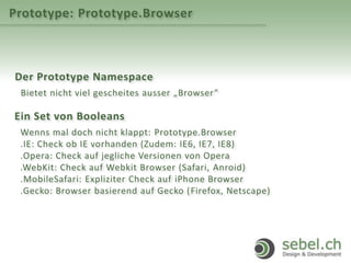 Prototype: Prototype.Browser
Der Prototype Namespace
Bietet nicht viel gescheites ausser „Browser“
Ein Set von Booleans
Wenns mal doch nicht klappt: Prototype.Browser
.IE: Check ob IE vorhanden (Zudem: IE6, IE7, IE8)
.Opera: Check auf jegliche Versionen von Opera
.WebKit: Check auf Webkit Browser (Safari, Anroid)
.MobileSafari: Expliziter Check auf iPhone Browser
.Gecko: Browser basierend auf Gecko (Firefox, Netscape)
 
