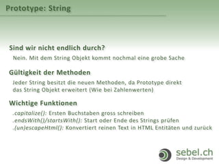 Prototype: String
Sind wir nicht endlich durch?
Nein. Mit dem String Objekt kommt nochmal eine grobe Sache
Gültigkeit der Methoden
Jeder String besitzt die neuen Methoden, da Prototype direkt
das String Objekt erweitert (Wie bei Zahlenwerten)
Wichtige Funktionen
.capitalize(): Ersten Buchstaben gross schreiben
.endsWith()/startsWith(): Start oder Ende des Strings prüfen
.(un)escapeHtml(): Konvertiert reinen Text in HTML Entitäten und zurück
 