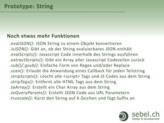 Prototype: String
Noch etwas mehr Funktionen
.evalJSON(): JSON String zu einem Objekt konvertieren
.isJSON(): Gibt an, ob der String evaluierbares JSON enthält
.evalScripts(): Javascript Code innerhalb des Strings ausführen
.extractScripts(): Gibt ein Array aller Javascript Codezeilen zurück
.sub()/.gsub(): Einfache Form von Regex und/oder Replace
.scan(): Erlaubt die Anwendung eines Callback für jeden Teilstring
.stripScripts(): Löscht alle <script> Tags und JS Codes aus dem String
.stripTags(): Entfernt alle HTML Tags aus dem String
.toArray(): Erstellt ein Char Array aus dem String
.toQueryParams(): Erstellt JSON Code aus URL Parametern
.truncate(): Kürzt den String auf X-Zeichen und fügt Suffix an
 