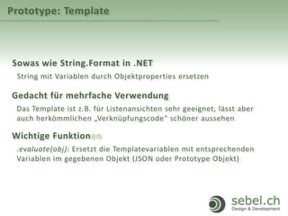 Prototype: Template
Sowas wie String.Format in .NET
String mit Variablen durch Objektproperties ersetzen
Gedacht für mehrfache Verwendung
Das Template ist z.B. für Listenansichten sehr geeignet, lässt aber
auch herkömmlichen „Verknüpfungscode“ schöner aussehen
Wichtige Funktionen
.evaluate(obj): Ersetzt die Templatevariablen mit entsprechenden
Variablen im gegebenen Objekt (JSON oder Prototype Objekt)
 