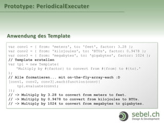 Prototype: PeriodicalExecuter
Anwendung des Template
var conv1 = { from: 'meters', to: 'feet', factor: 3.28 };
var conv2 = { from: 'kilojoules', to: 'BTUs', factor: 0.9478 };
var conv3 = { from: 'megabytes', to: 'gigabytes', factor: 1024 };
// Template erstellen
var tpl = new Template(
'Multiply by #{factor} to convert from #{from} to #{to}.'
);
// Alle formatieren... mit on-the-fly-array-each :D
[conv1, conv2, conv3].each(function(conv){
tpl.evaluate(conv);
});
// -> Multiply by 3.28 to convert from meters to feet.
// -> Multiply by 0.9478 to convert from kilojoules to BTUs.
// -> Multiply by 1024 to convert from megabytes to gigabytes.
 