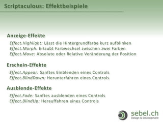 Scriptaculous: Effektbeispiele
Anzeige-Effekte
Effect.Highlight: Lässt die Hintergrundfarbe kurz aufblinken
Effect.Morph: Erlaubt Farbwechsel zwischen zwei Farben
Effect.Move: Absolute oder Relative Veränderung der Position
Erschein-Effekte
Effect.Appear: Sanftes Einblenden eines Controls
Effect.BlindDown: Herunterfahren eines Controls
Ausblende-Effekte
Effect.Fade: Sanftes ausblenden eines Controls
Effect.BlindUp: Herauffahren eines Controls
 