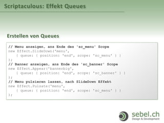 Scriptaculous: Effekt Queues
Erstellen von Queues
// Menu anzeigen, ans Ende des 'sc_menu' Scope
new Effect.SlideDown('menu',
{ queue: { position: 'end', scope: 'sc_menu' } }
);
// Banner anzeigen, ans Ende des 'sc_banner' Scope
new Effect.Appear('bannerbig',
{ queue: { position: 'end', scope: 'sc_banner' } }
);
// Menu pulsieren lassen, nach SlideDown Effekt
new Effect.Pulsate('menu',
{ queue: { position: 'end', scope: 'sc_menu' } }
);
 