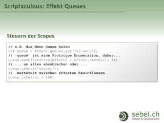 Scriptaculous: Effekt Queues
Steuern der Scopes
// z.B. die Menu Queue holen
var queue = Effect.Queues.get('sc_menu');
// 'queue' ist eine Prototype Enumeration, daher...
queue.each(function(effect) { effect.cancel(); });
// ... um alles abzubrechen oder ...
queue.invoke('cancel');
// …Wartezeit zwischen Effekten beeinflussen
queue.interval = 100;
 