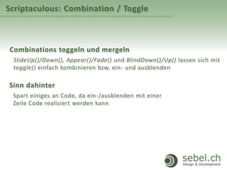 Scriptaculous: Combination / Toggle
Combinations toggeln und mergeln
SlideUp()/Down(), Appear()/Fade() und BlindDown()/Up() lassen sich mit
toggle() einfach kombinieren bzw. ein- und ausblenden
Sinn dahinter
Spart einiges an Code, da ein-/ausblenden mit einer
Zeile Code realisiert werden kann
 