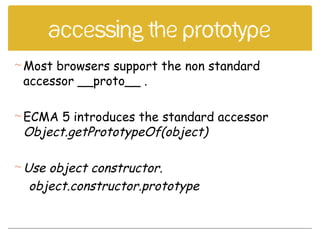 Accessing the prototype
Most browsers support the non standard
accessor __proto__ .
ECMA 5 introduces the standard accessor
Object.getPrototypeOf(object)
Use object constructor.
object.constructor.prototype
 