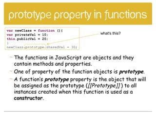 Prototype property in functions
var newClass = function (){
var privateVal = 10;
this.publicVal = 20;
}
newClass.prototype.sharedVal = 30;
what's this?
 The functions in JavaScript are objects and they
contain methods and properties.
 One of property of the function objects is prototype.
 A function’s prototype property is the object that will
be assigned as the prototype ([[Prototype]] ) to all
instances created when this function is used as a
constructor.
 