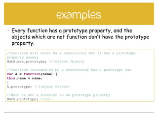 examples
//function will never be a constructor but it has a prototype
property anyway
Math.max.prototype; //[object Object]
//function intended to be a constructor has a prototype too
var A = function(name) {
this.name = name;
}
A.prototype; //[object Object]
//Math is not a function so no prototype property
Math.prototype; //null
 Every function has a prototype property, and the
objects which are not function don’t have the prototype
property.
 